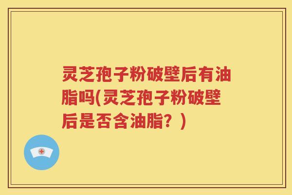 灵芝孢子粉破壁后有油脂吗(灵芝孢子粉破壁后是否含油脂？)