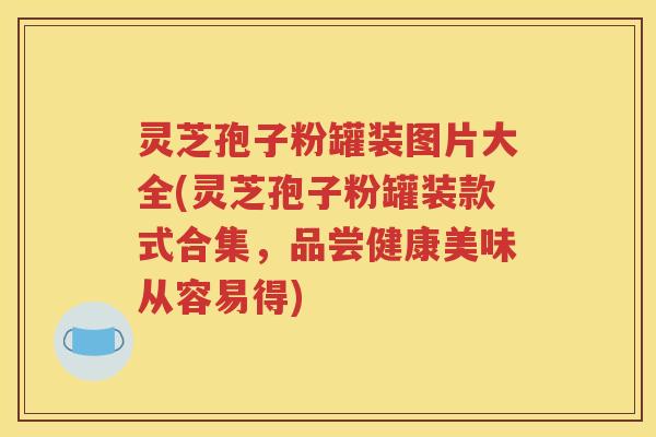 灵芝孢子粉罐装图片大全(灵芝孢子粉罐装款式合集，品尝健康美味从容易得)