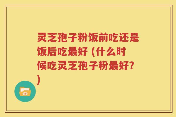 灵芝孢子粉饭前吃还是饭后吃最好 (什么时候吃灵芝孢子粉最好？)