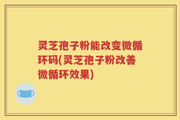 灵芝孢子粉能改变微循环码(灵芝孢子粉改善微循环效果)