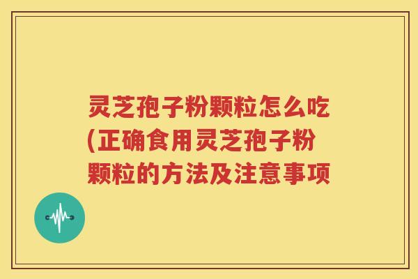 灵芝孢子粉颗粒怎么吃(正确食用灵芝孢子粉颗粒的方法及注意事项