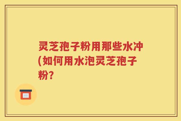灵芝孢子粉用那些水冲(如何用水泡灵芝孢子粉？