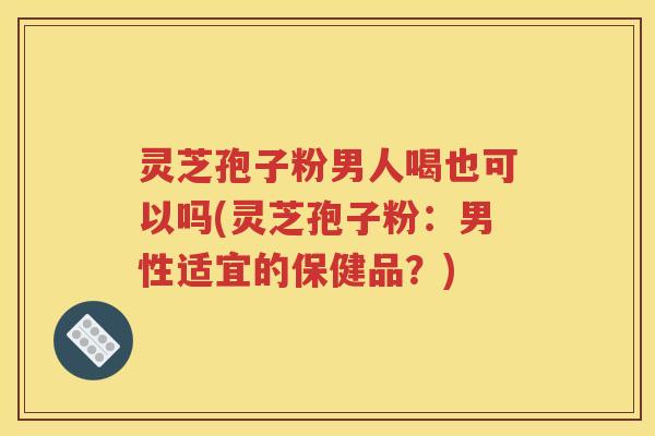 灵芝孢子粉男人喝也可以吗(灵芝孢子粉：男性适宜的保健品？)