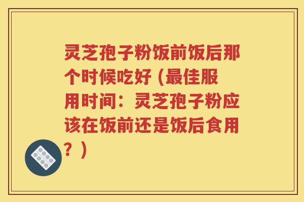 灵芝孢子粉饭前饭后那个时候吃好 (最佳服用时间：灵芝孢子粉应该在饭前还是饭后食用？)
