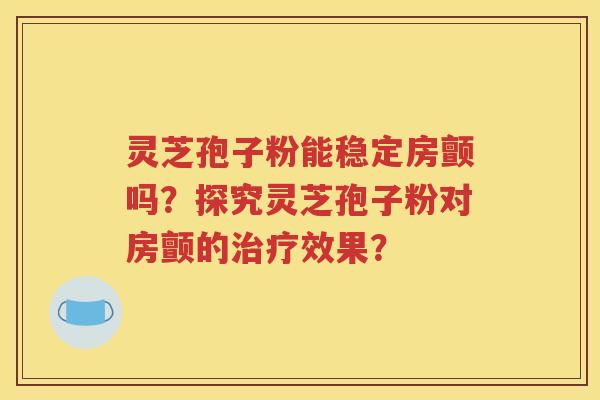 灵芝孢子粉能稳定房颤吗？探究灵芝孢子粉对房颤的治疗效果？
