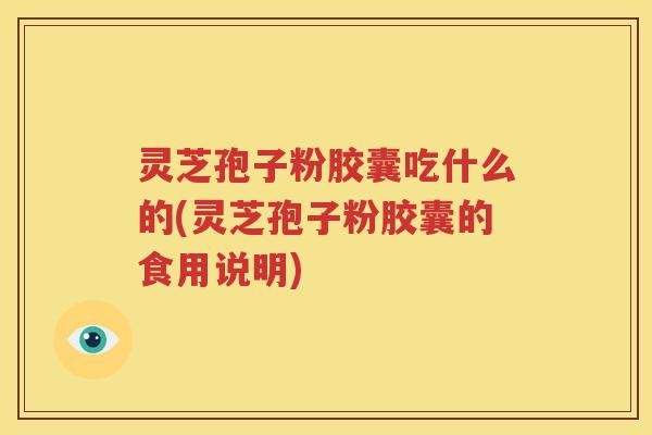 灵芝孢子粉胶囊吃什么的(灵芝孢子粉胶囊的食用说明)