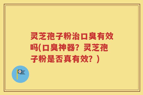 灵芝孢子粉治口臭有效吗(口臭神器？灵芝孢子粉是否真有效？)