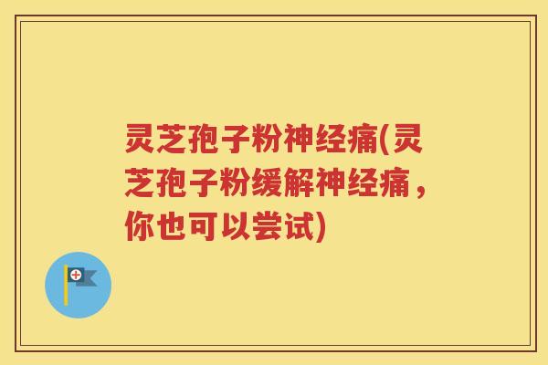 灵芝孢子粉神经痛(灵芝孢子粉缓解神经痛，你也可以尝试)
