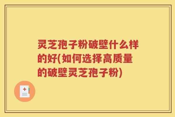 灵芝孢子粉破壁什么样的好(如何选择高质量的破壁灵芝孢子粉)