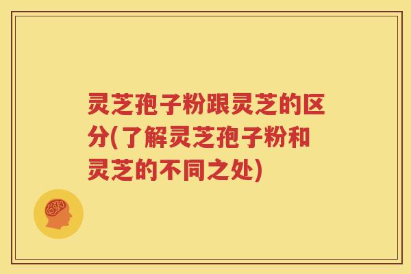 灵芝孢子粉跟灵芝的区分(了解灵芝孢子粉和灵芝的不同之处)