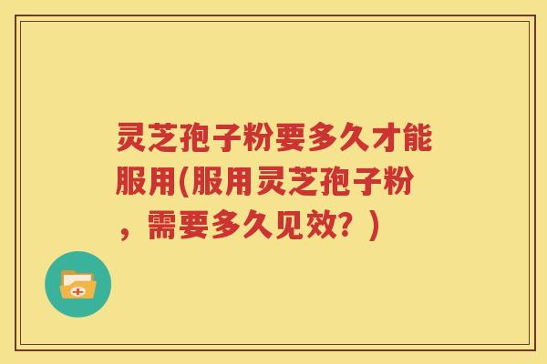 灵芝孢子粉要多久才能服用(服用灵芝孢子粉，需要多久见效？)