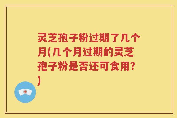 灵芝孢子粉过期了几个月(几个月过期的灵芝孢子粉是否还可食用？)