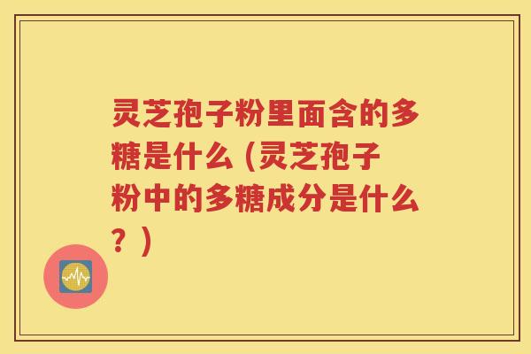 灵芝孢子粉里面含的多糖是什么 (灵芝孢子粉中的多糖成分是什么？)
