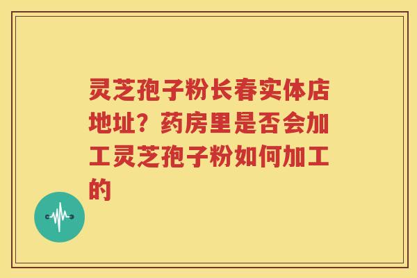 灵芝孢子粉长春实体店地址？药房里是否会加工灵芝孢子粉如何加工的