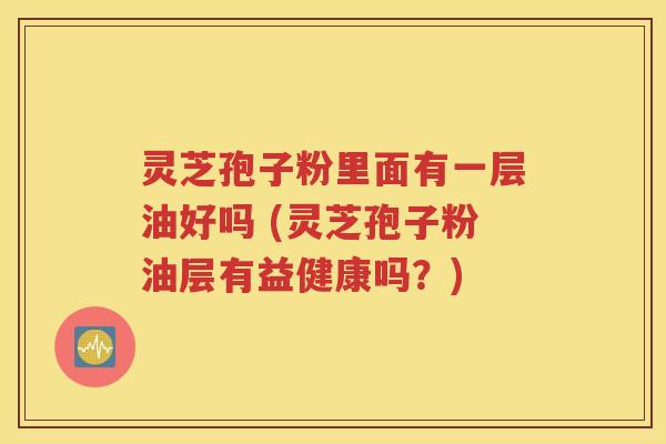 灵芝孢子粉里面有一层油好吗 (灵芝孢子粉油层有益健康吗？)