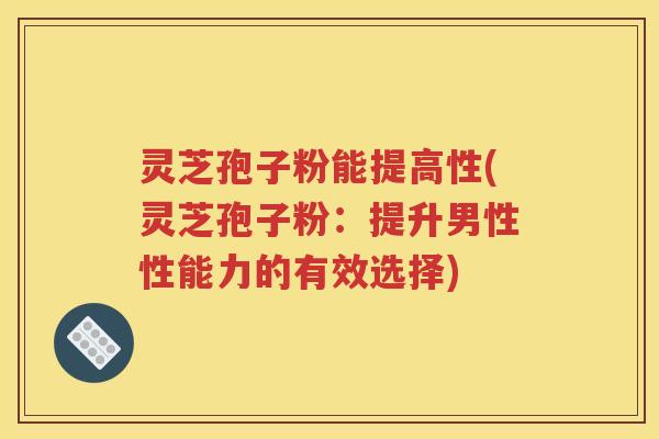 灵芝孢子粉能提高性(灵芝孢子粉：提升男性性能力的有效选择)