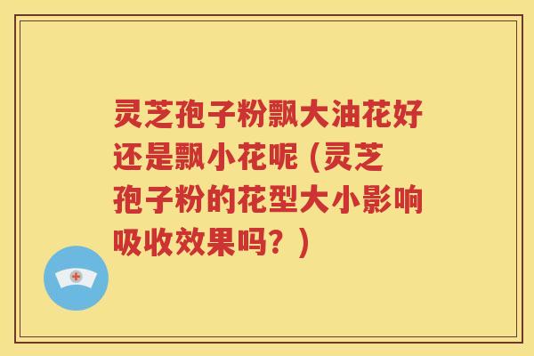 灵芝孢子粉飘大油花好还是飘小花呢 (灵芝孢子粉的花型大小影响吸收效果吗？)