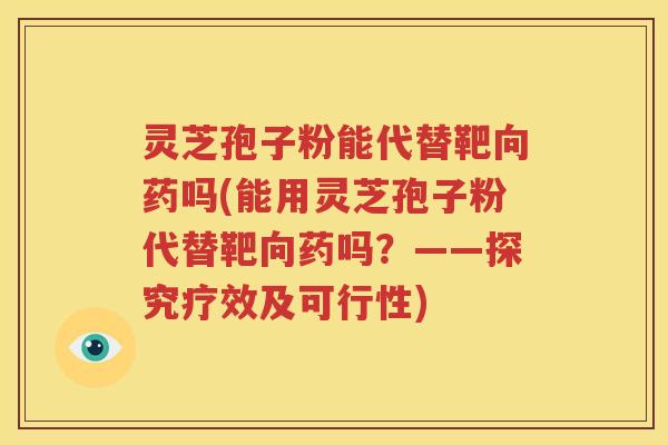 灵芝孢子粉能代替靶向药吗(能用灵芝孢子粉代替靶向药吗？——探究疗效及可行性)