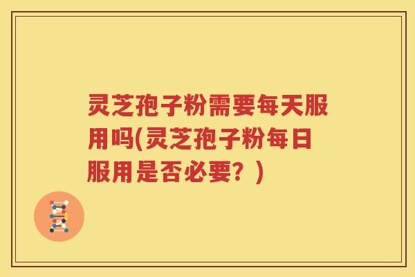 灵芝孢子粉需要每天服用吗(灵芝孢子粉每日服用是否必要？)