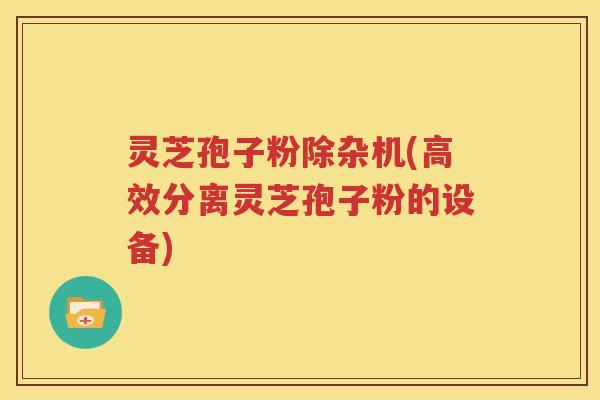 灵芝孢子粉除杂机(高效分离灵芝孢子粉的设备)