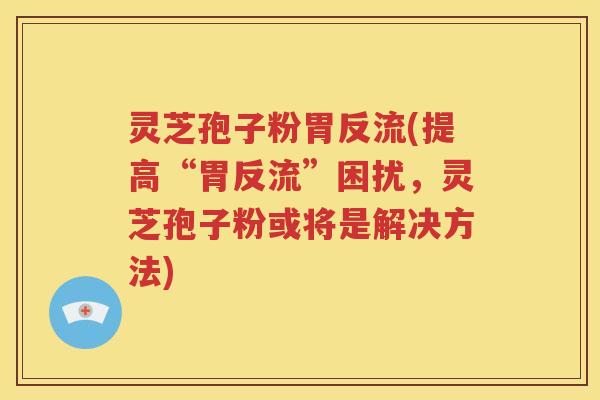 灵芝孢子粉胃反流(提高“胃反流”困扰，灵芝孢子粉或将是解决方法)