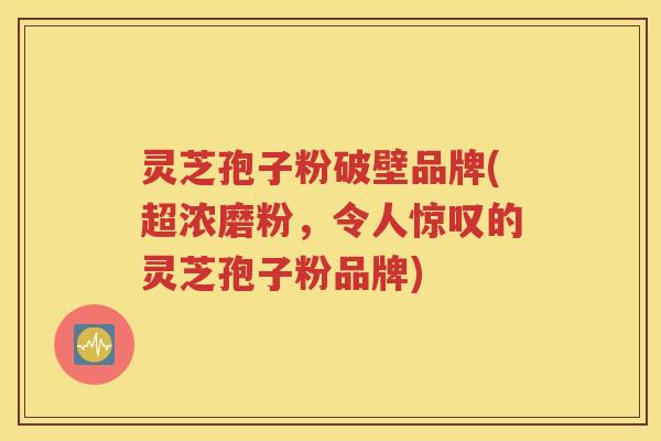灵芝孢子粉破壁品牌(超浓磨粉，令人惊叹的灵芝孢子粉品牌)