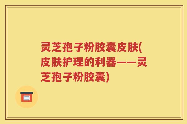 灵芝孢子粉胶囊皮肤(皮肤护理的利器——灵芝孢子粉胶囊)