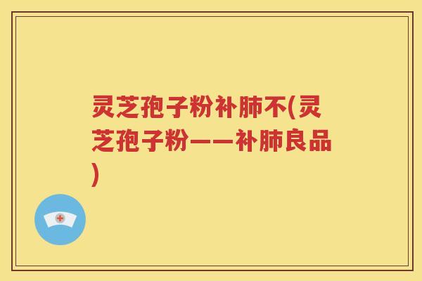 灵芝孢子粉补肺不(灵芝孢子粉——补肺良品)