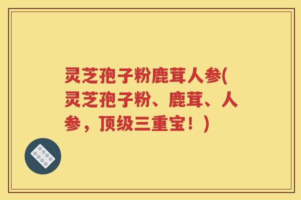 灵芝孢子粉鹿茸人参(灵芝孢子粉、鹿茸、人参，顶级三重宝！)