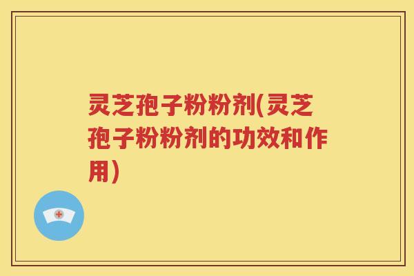 灵芝孢子粉粉剂(灵芝孢子粉粉剂的功效和作用)