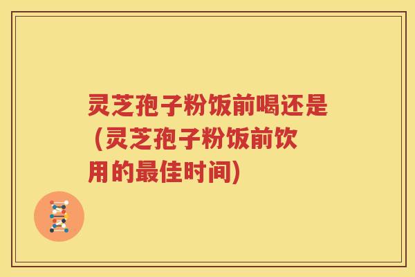 灵芝孢子粉饭前喝还是 (灵芝孢子粉饭前饮用的最佳时间)