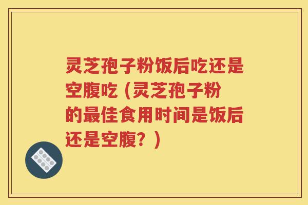 灵芝孢子粉饭后吃还是空腹吃 (灵芝孢子粉的最佳食用时间是饭后还是空腹？)