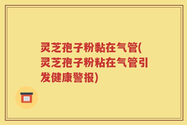 灵芝孢子粉黏在气管(灵芝孢子粉粘在气管引发健康警报)