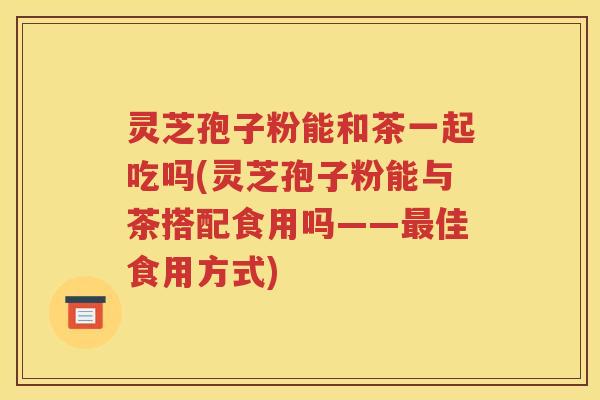 灵芝孢子粉能和茶一起吃吗(灵芝孢子粉能与茶搭配食用吗——最佳食用方式)