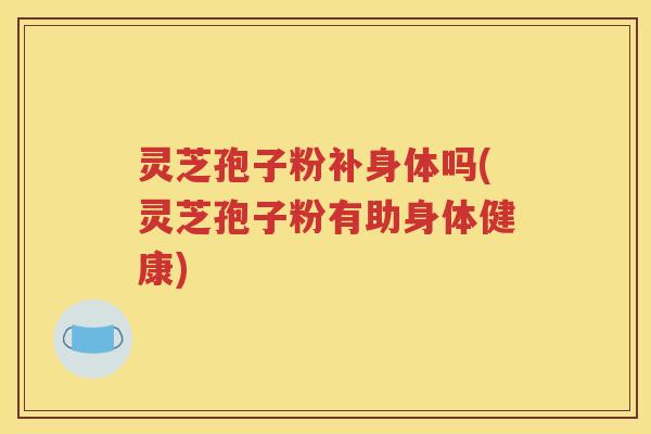灵芝孢子粉补身体吗(灵芝孢子粉有助身体健康)
