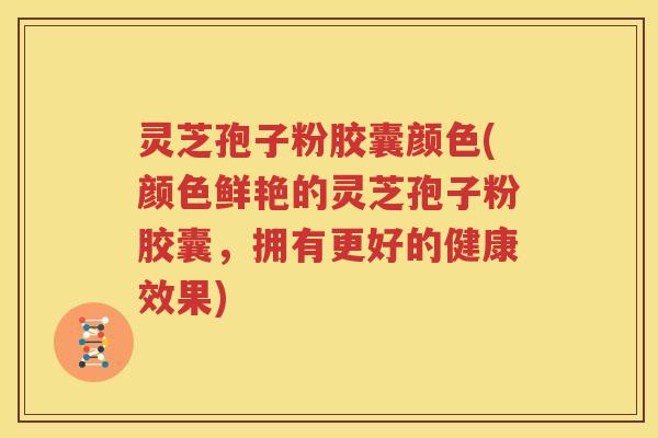 灵芝孢子粉胶囊颜色(颜色鲜艳的灵芝孢子粉胶囊，拥有更好的健康效果)