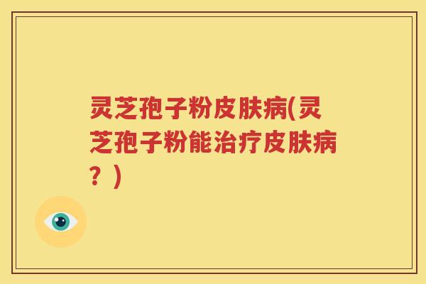 灵芝孢子粉皮肤病(灵芝孢子粉能治疗皮肤病？)