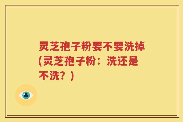 灵芝孢子粉要不要洗掉(灵芝孢子粉：洗还是不洗？)