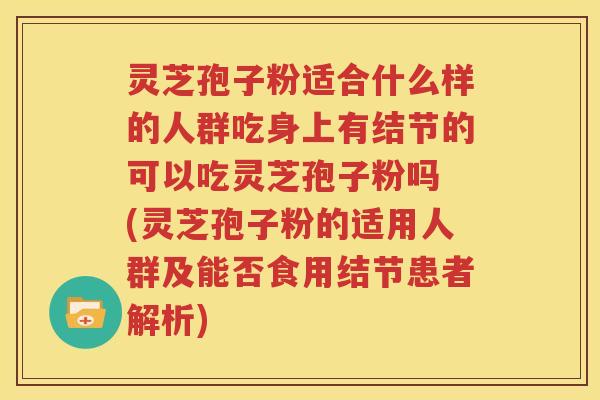 灵芝孢子粉适合什么样的人群吃身上有结节的可以吃灵芝孢子粉吗 (灵芝孢子粉的适用人群及能否食用结节患者解析)