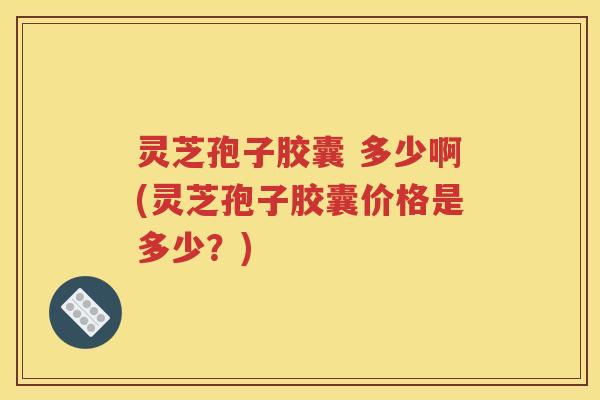 灵芝孢子胶囊 多少啊(灵芝孢子胶囊价格是多少？)