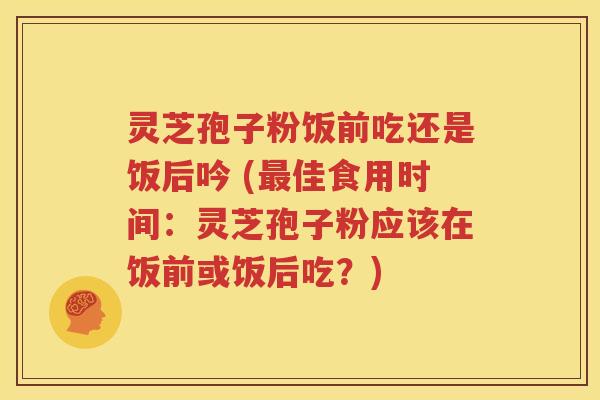 灵芝孢子粉饭前吃还是饭后吟 (最佳食用时间：灵芝孢子粉应该在饭前或饭后吃？)