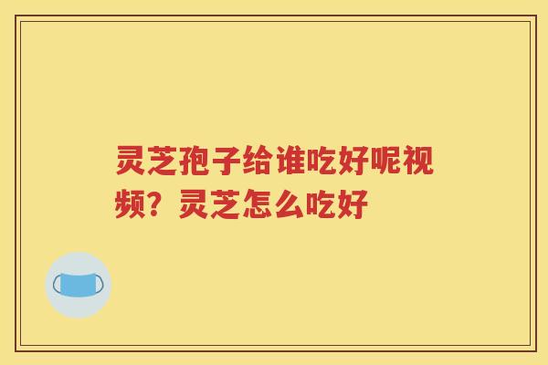 灵芝孢子给谁吃好呢视频？灵芝怎么吃好