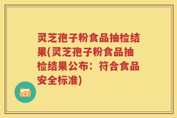灵芝孢子粉食品抽检结果(灵芝孢子粉食品抽检结果公布：符合食品安全标准)