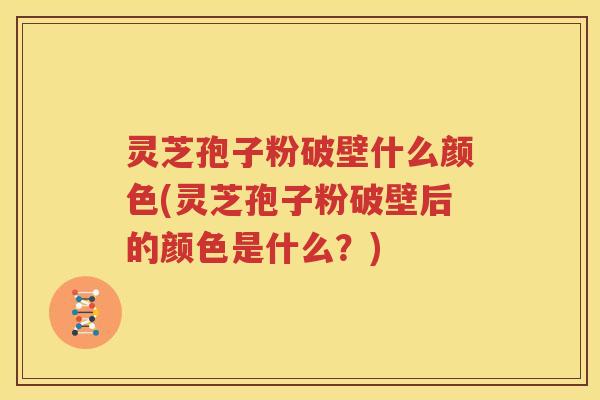 灵芝孢子粉破壁什么颜色(灵芝孢子粉破壁后的颜色是什么？)