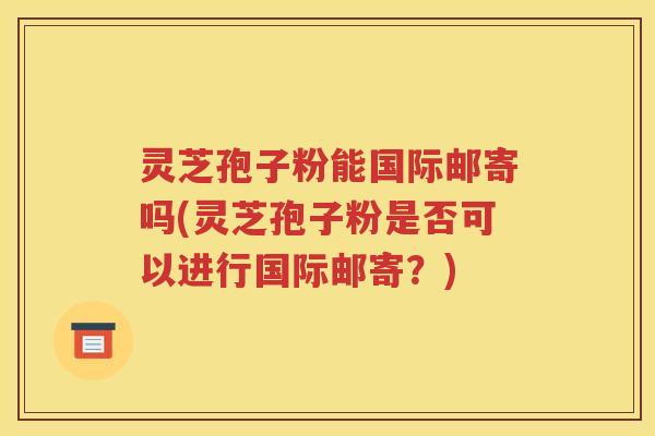 灵芝孢子粉能国际邮寄吗(灵芝孢子粉是否可以进行国际邮寄？)