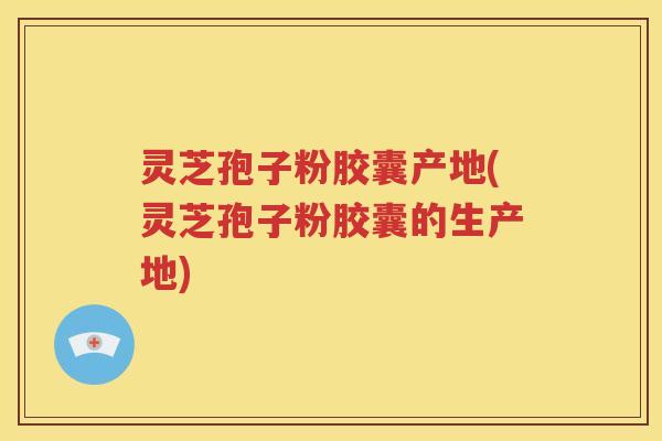 灵芝孢子粉胶囊产地(灵芝孢子粉胶囊的生产地)