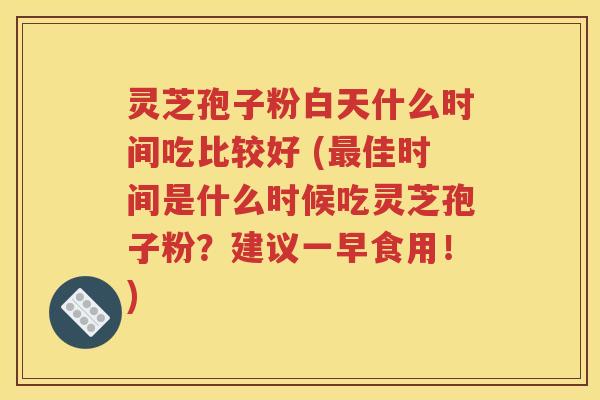 灵芝孢子粉白天什么时间吃比较好 (最佳时间是什么时候吃灵芝孢子粉？建议一早食用！)