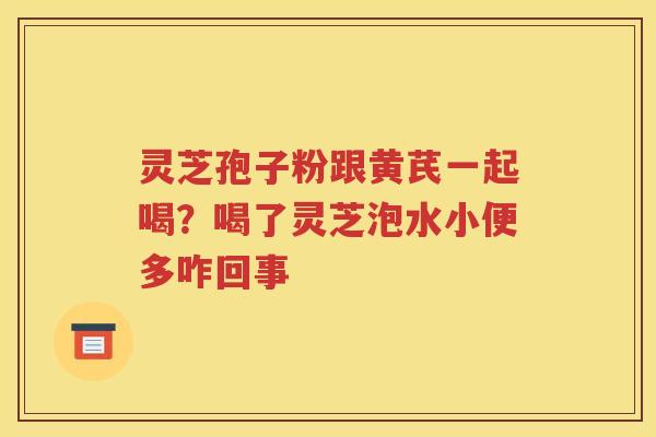 灵芝孢子粉跟黄芪一起喝？喝了灵芝泡水小便多咋回事