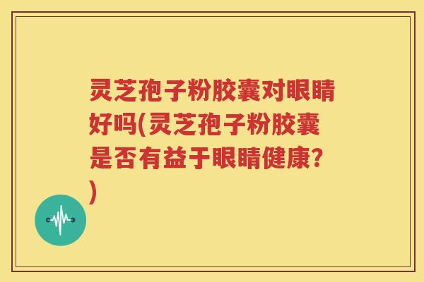 灵芝孢子粉胶囊对眼睛好吗(灵芝孢子粉胶囊是否有益于眼睛健康？)