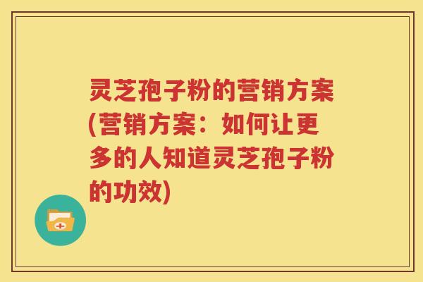 灵芝孢子粉的营销方案(营销方案：如何让更多的人知道灵芝孢子粉的功效)